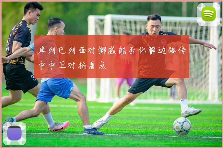 库利巴利面对挪威能否化解边路传中中卫对抗看点