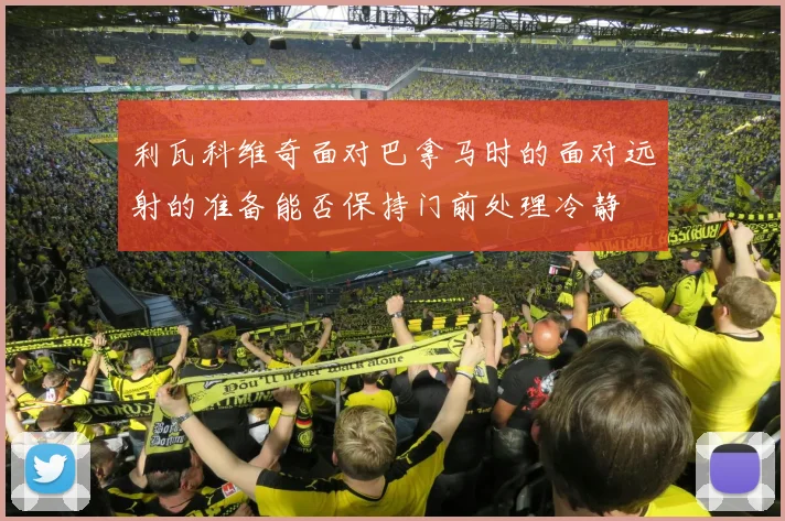 利瓦科维奇面对巴拿马时的面对远射的准备能否保持门前处理冷静