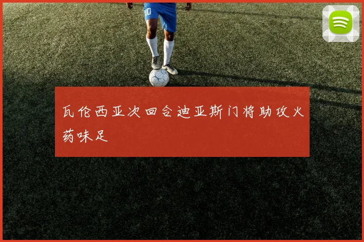 瓦伦西亚次回合迪亚斯门将助攻火药味足