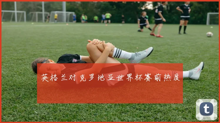英格兰对克罗地亚世界杯赛前热度