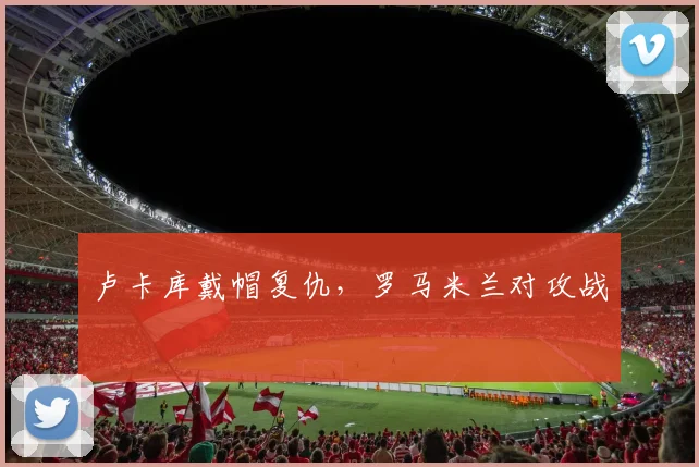 卢卡库戴帽复仇，罗马米兰对攻战