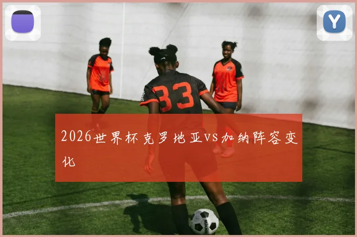 2026世界杯克罗地亚vs加纳阵容变化