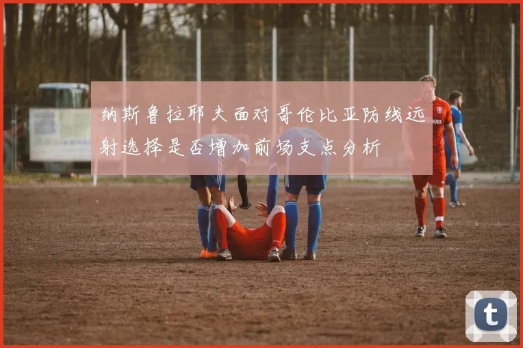 纳斯鲁拉耶夫面对哥伦比亚防线远射选择是否增加前场支点分析