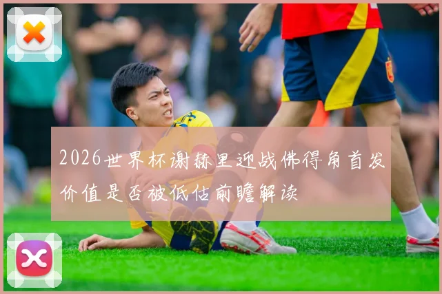 2026世界杯谢赫里迎战佛得角首发价值是否被低估前瞻解读