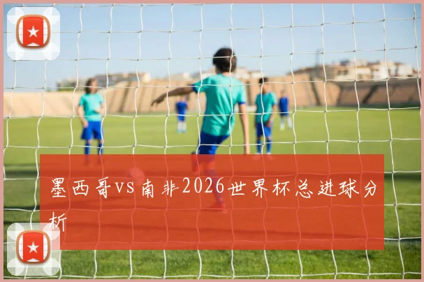 墨西哥vs南非2026世界杯总进球分析