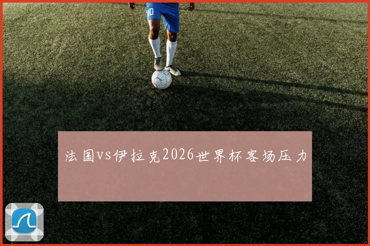 法国vs伊拉克2026世界杯客场压力