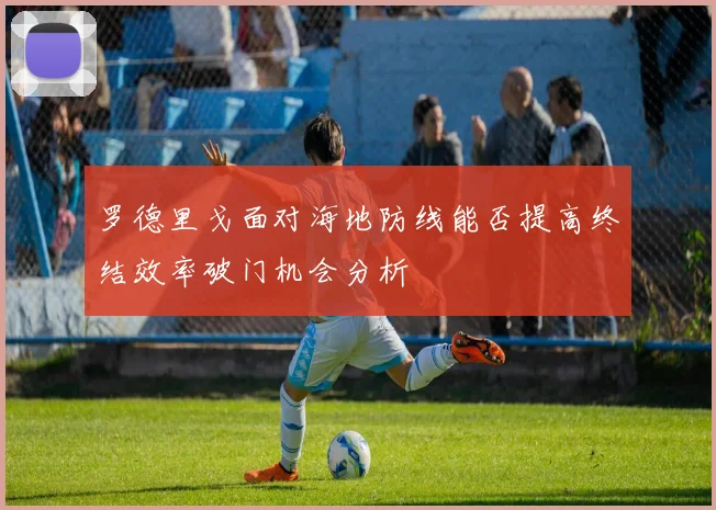 罗德里戈面对海地防线能否提高终结效率破门机会分析