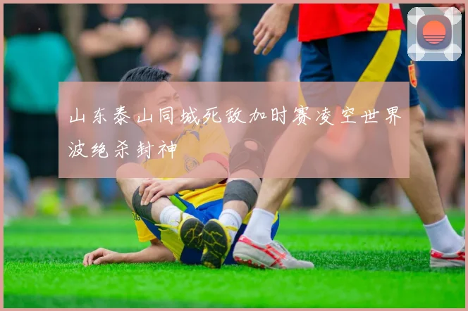 山东泰山同城死敌加时赛凌空世界波绝杀封神