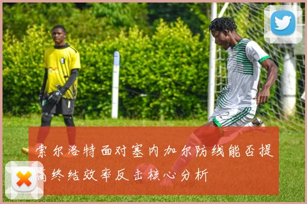 索尔洛特面对塞内加尔防线能否提高终结效率反击核心分析