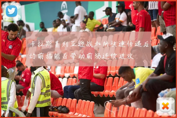 卡拉斯基利亚迎战加纳快速传递后的前插能否带动前场连续进攻