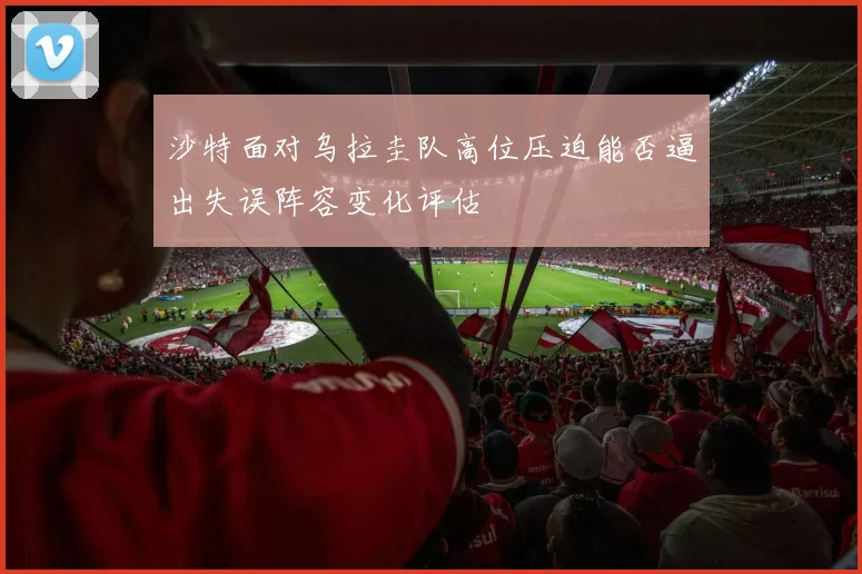 沙特面对乌拉圭队高位压迫能否逼出失误阵容变化评估