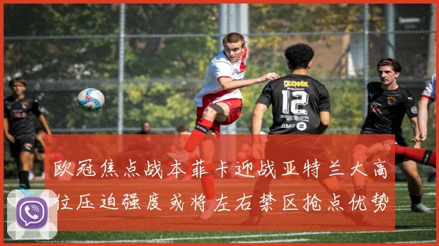 欧冠焦点战本菲卡迎战亚特兰大高位压迫强度或将左右禁区抢点优势