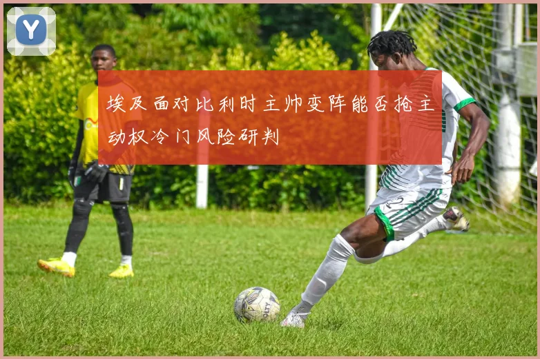 埃及面对比利时主帅变阵能否抢主动权冷门风险研判