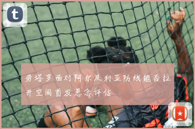 劳塔罗面对阿尔及利亚防线能否拉开空间首发悬念评估