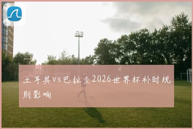 土耳其vs巴拉圭2026世界杯补时规则影响