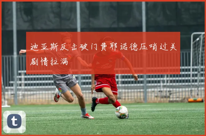 迪亚斯反击破门费耶诺德压哨过关剧情拉满