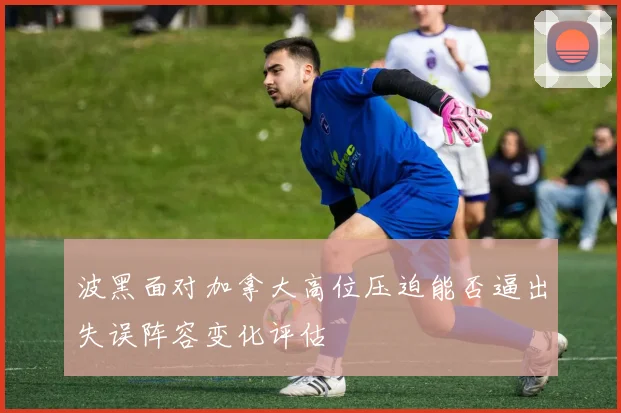 波黑面对加拿大高位压迫能否逼出失误阵容变化评估