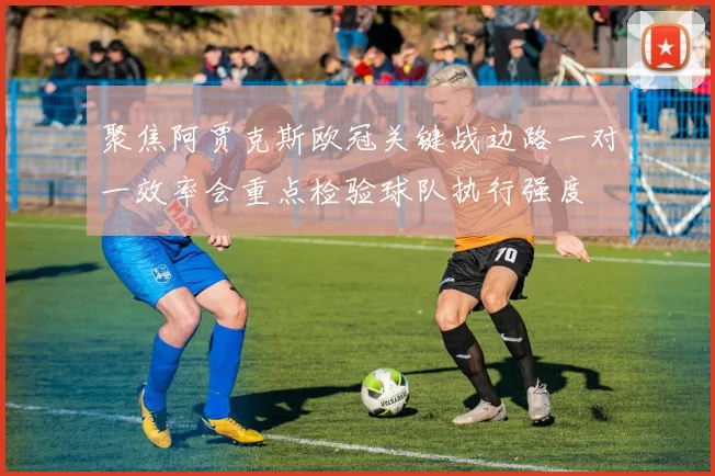 聚焦阿贾克斯欧冠关键战边路一对一效率会重点检验球队执行强度