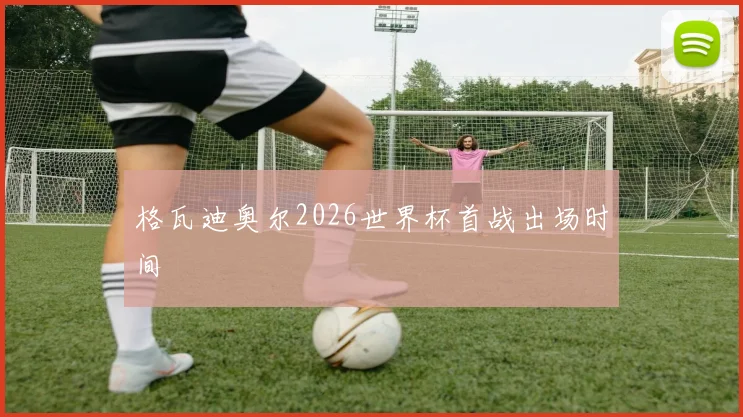 格瓦迪奥尔2026世界杯首战出场时间