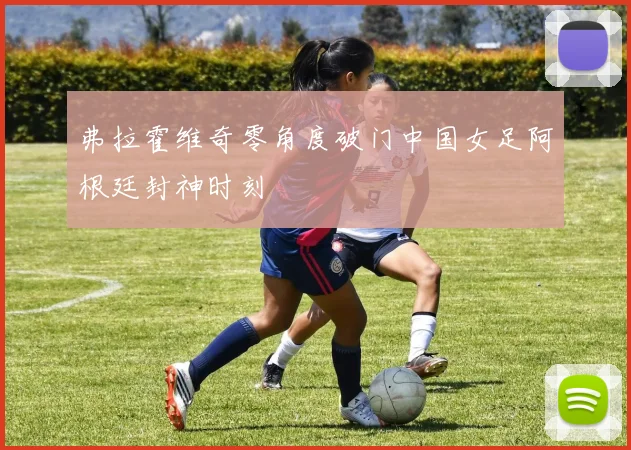 弗拉霍维奇零角度破门中国女足阿根廷封神时刻
