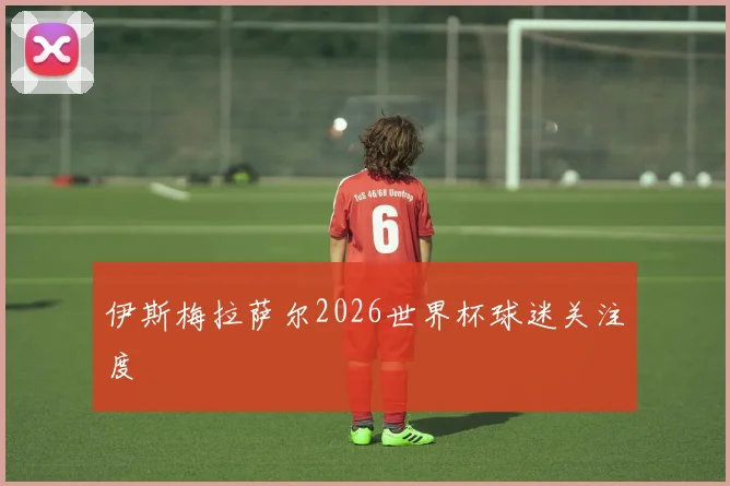 伊斯梅拉萨尔2026世界杯球迷关注度