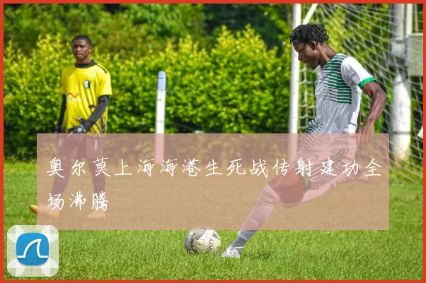 奥尔莫上海海港生死战传射建功全场沸腾