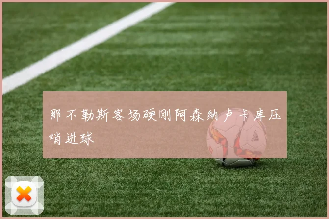 那不勒斯客场硬刚阿森纳卢卡库压哨进球