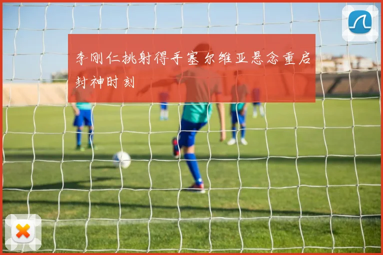 李刚仁挑射得手塞尔维亚悬念重启封神时刻