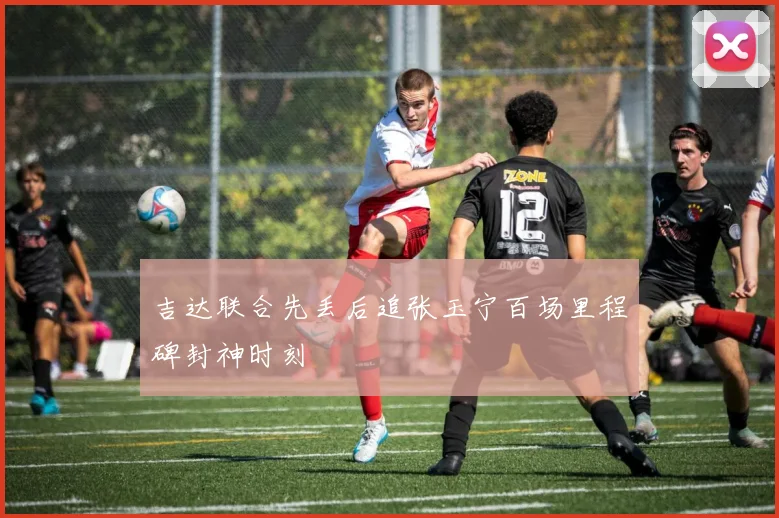 吉达联合先丢后追张玉宁百场里程碑封神时刻