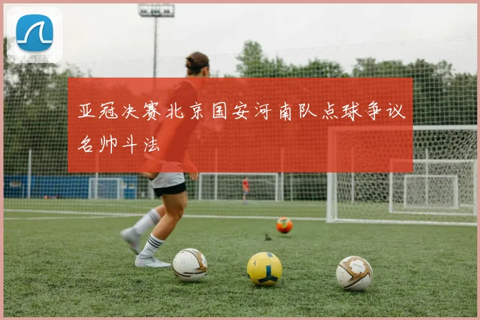 亚冠决赛北京国安河南队点球争议名帅斗法
