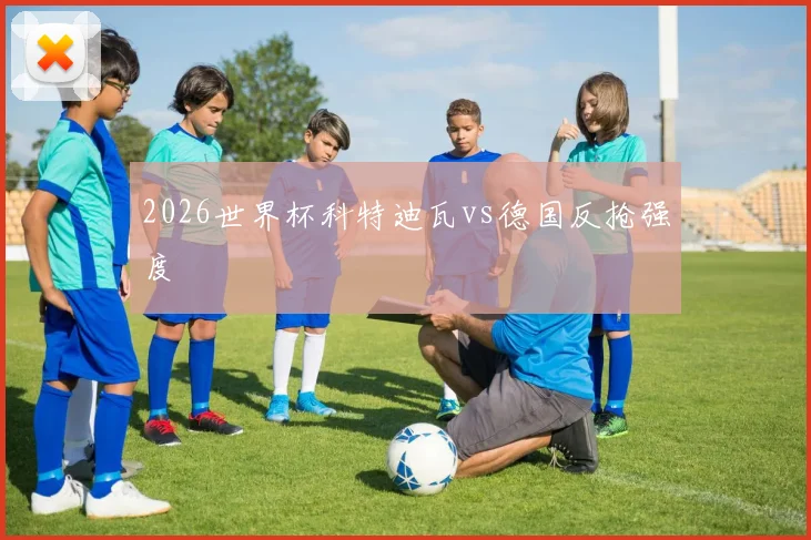 2026世界杯科特迪瓦vs德国反抢强度