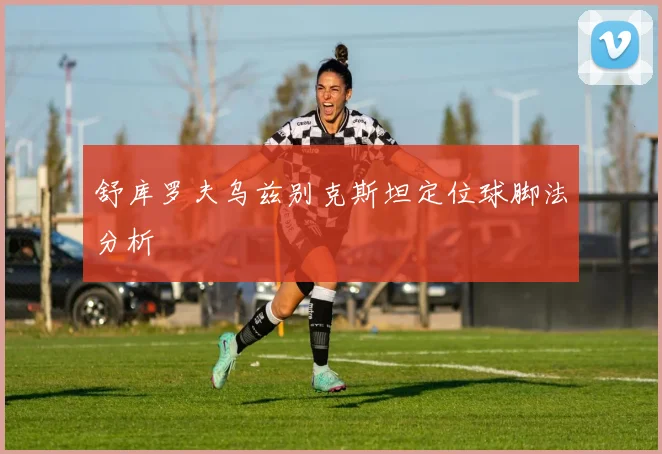 舒库罗夫乌兹别克斯坦定位球脚法分析