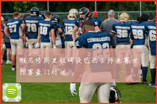 维尼修斯里程碑夜巴西会师决赛世预赛豪门对话