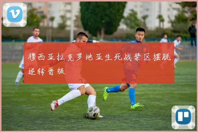 穆西亚拉克罗地亚生死战禁区摆脱逆转晋级