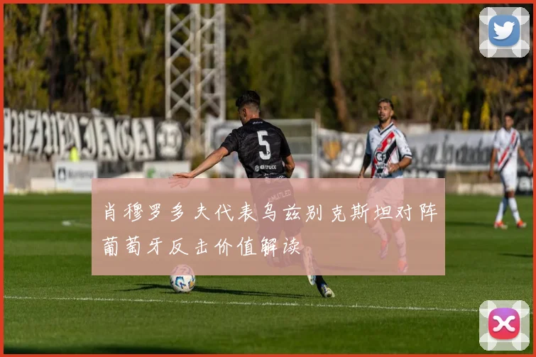 肖穆罗多夫代表乌兹别克斯坦对阵葡萄牙反击价值解读
