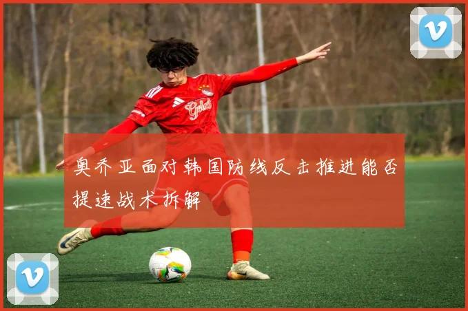 奥乔亚面对韩国防线反击推进能否提速战术拆解