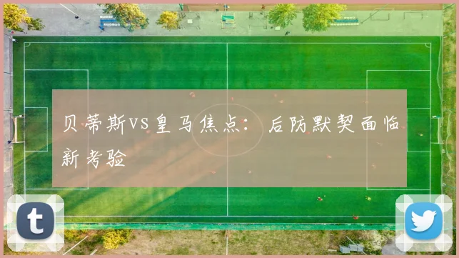 贝蒂斯vs皇马焦点：后防默契面临新考验