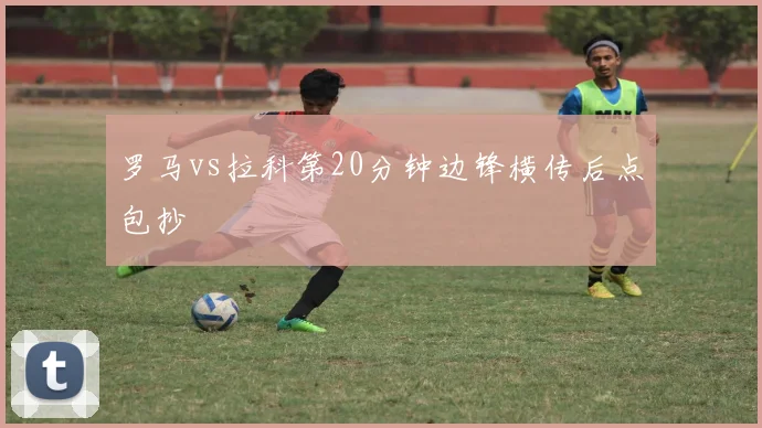 罗马vs拉科第20分钟边锋横传后点包抄