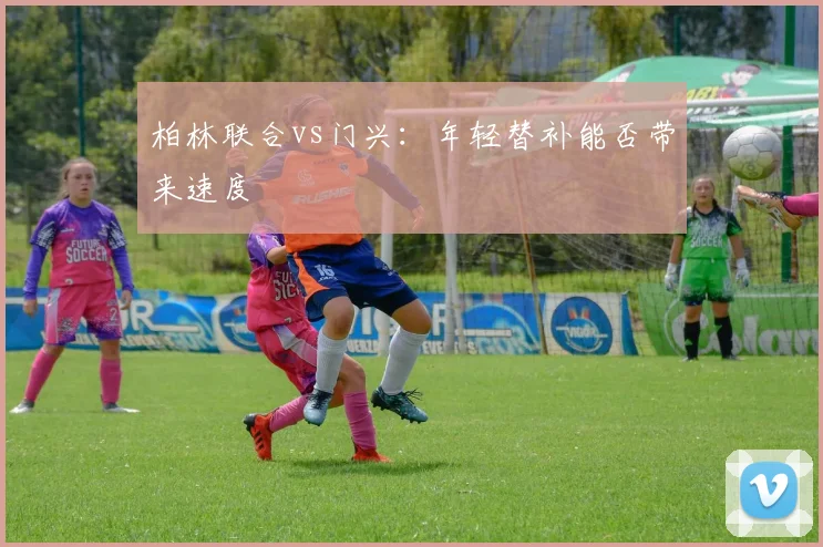 柏林联合vs门兴：年轻替补能否带来速度