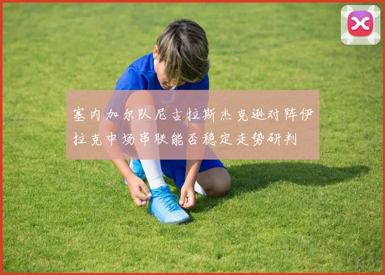 塞内加尔队尼古拉斯杰克逊对阵伊拉克中场串联能否稳定走势研判