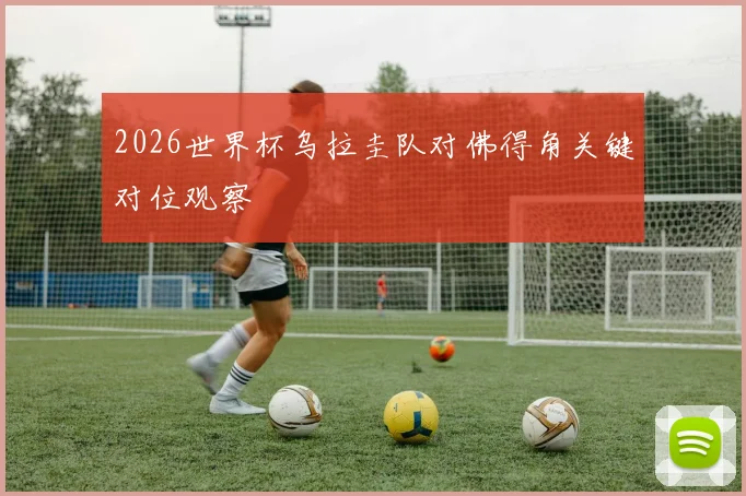2026世界杯乌拉圭队对佛得角关键对位观察
