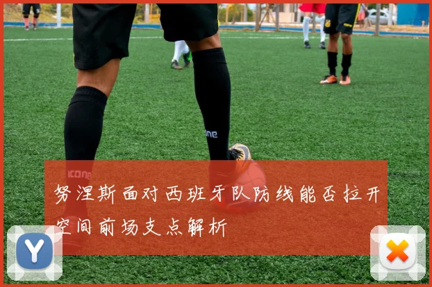 努涅斯面对西班牙队防线能否拉开空间前场支点解析