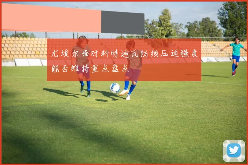 尤埃尔面对科特迪瓦防线压迫强度能否维持重点盘点