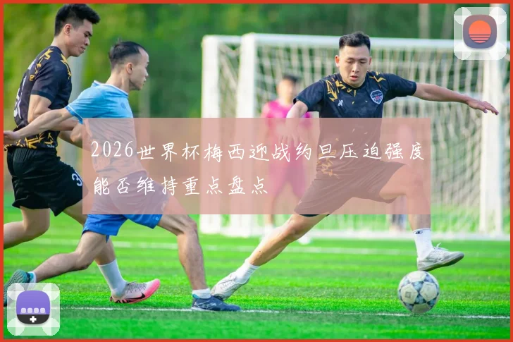 2026世界杯梅西迎战约旦压迫强度能否维持重点盘点