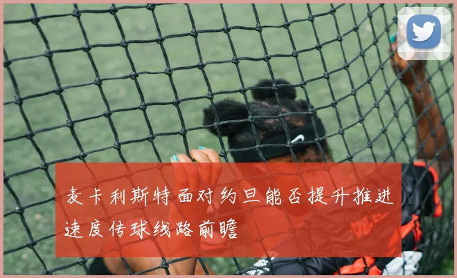 麦卡利斯特面对约旦能否提升推进速度传球线路前瞻