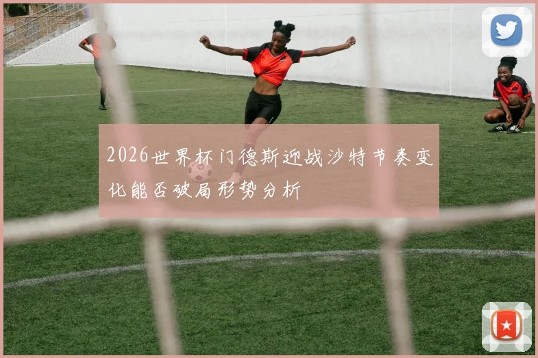 2026世界杯门德斯迎战沙特节奏变化能否破局形势分析