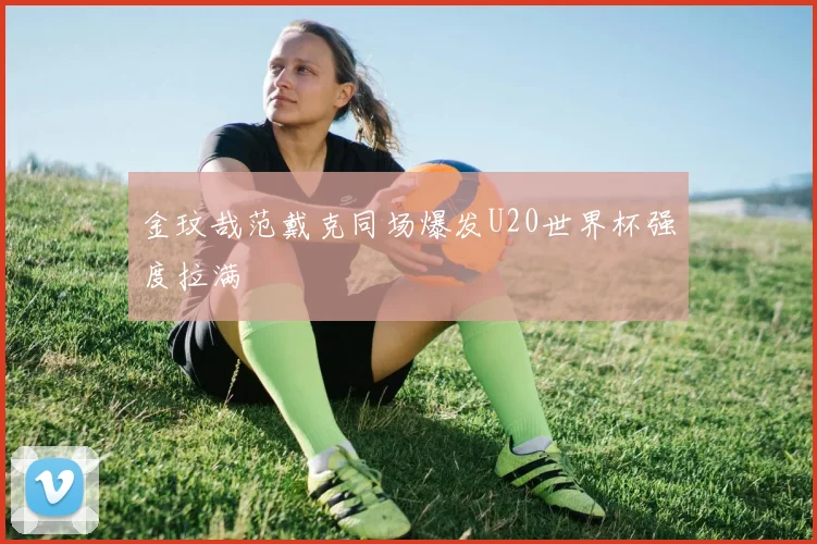 金玟哉范戴克同场爆发U20世界杯强度拉满
