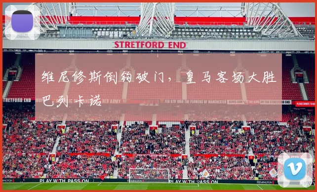 维尼修斯倒钩破门，皇马客场大胜巴列卡诺