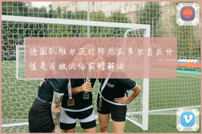 德国队维尔茨对阵厄瓜多尔首发价值是否被低估前瞻解读