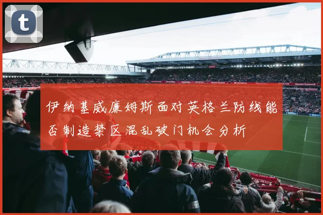 伊纳基威廉姆斯面对英格兰防线能否制造禁区混乱破门机会分析